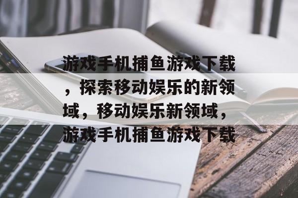 游戏手机捕鱼游戏下载,探索移动娱乐的新领域,移动娱乐新领域,游戏手机捕鱼游戏下载 游戏手机捕鱼游戏下载,探索移动娱乐的新领域,移动娱乐新领域,游戏手机捕鱼游戏下载