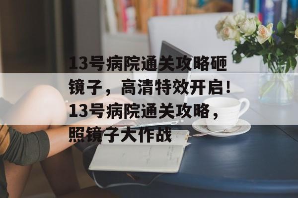 13号病院通关攻略砸镜子,高清特效开启!13号病院通关攻略,照镜子大作战 13号病院通关攻略砸镜子,高清特效开启!13号病院通关攻略,照镜子大作战