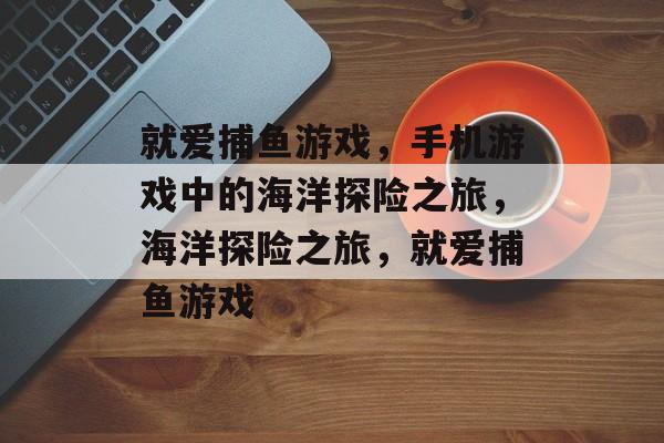 就爱捕鱼游戏,手机游戏中的海洋探险之旅,海洋探险之旅,就爱捕鱼游戏 就爱捕鱼游戏,手机游戏中的海洋探险之旅,海洋探险之旅,就爱捕鱼游戏