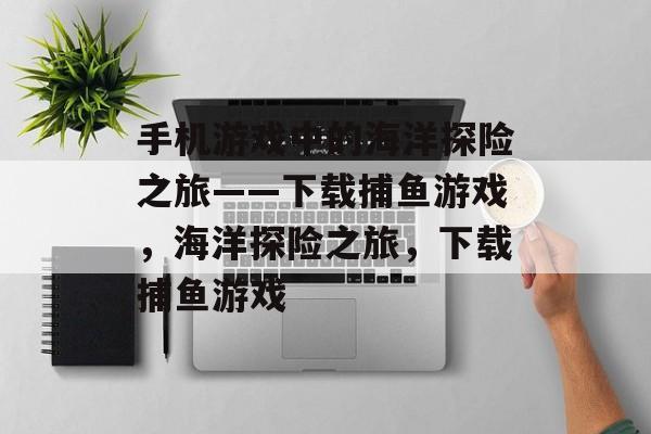 手机游戏中的海洋探险之旅——下载捕鱼游戏,海洋探险之旅,下载捕鱼游戏 手机游戏中的海洋探险之旅——下载捕鱼游戏,海洋探险之旅,下载捕鱼游戏