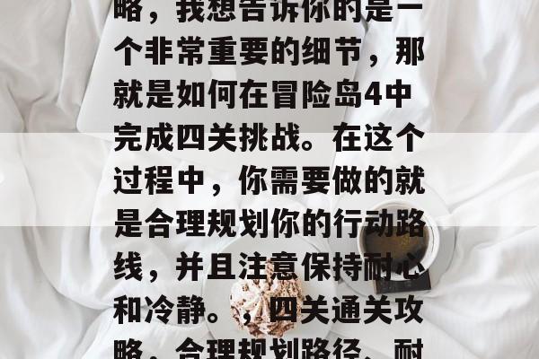 冒险岛4游戏的通关攻略,我想告诉你的是一个非常重要的细节,那就是如何在冒险岛4中完成四关挑战。在这个过程中,你需要做的就是合理规划你的行动路线,并且注意保持耐心和冷静。,四关通关攻略,合理规划路径、耐心与冷静玩出精彩关卡 冒险岛4游戏的通关攻略,我想告诉你的是一个非常重要的细节,那就是如何在冒险岛4中完成四关挑战。在这个过程中,你需要做的就是合理规划你的行动路线,并且注意保持耐心和冷静。,四关通关攻略,合理规划路径、耐心与冷静玩出精彩关卡