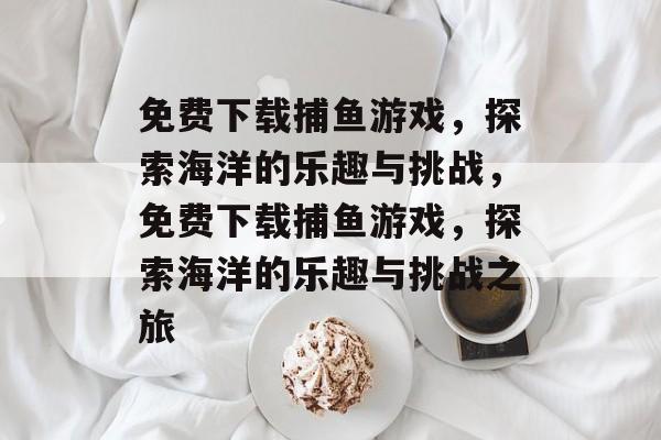 免费下载捕鱼游戏,探索海洋的乐趣与挑战,免费下载捕鱼游戏,探索海洋的乐趣与挑战之旅 免费下载捕鱼游戏,探索海洋的乐趣与挑战,免费下载捕鱼游戏,探索海洋的乐趣与挑战之旅