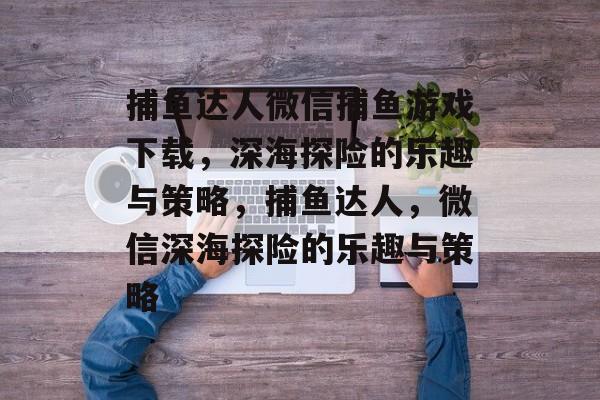捕鱼达人微信捕鱼游戏下载,深海探险的乐趣与策略,捕鱼达人,微信深海探险的乐趣与策略 捕鱼达人微信捕鱼游戏下载,深海探险的乐趣与策略,捕鱼达人,微信深海探险的乐趣与策略