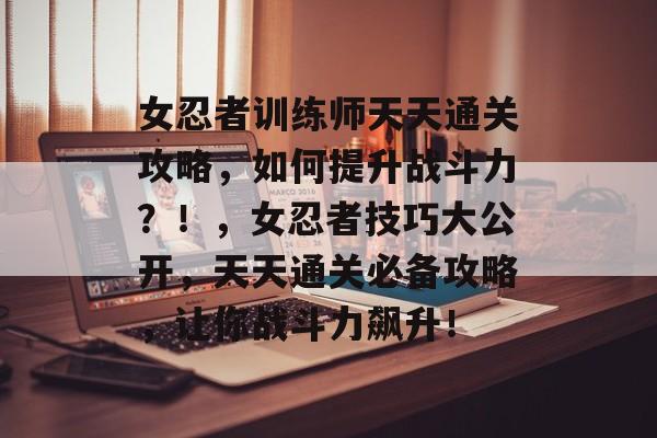 女忍者训练师天天通关攻略，如何提升战斗力？！，女忍者技巧大公开，天天通关必备攻略，让你战斗力飙升！