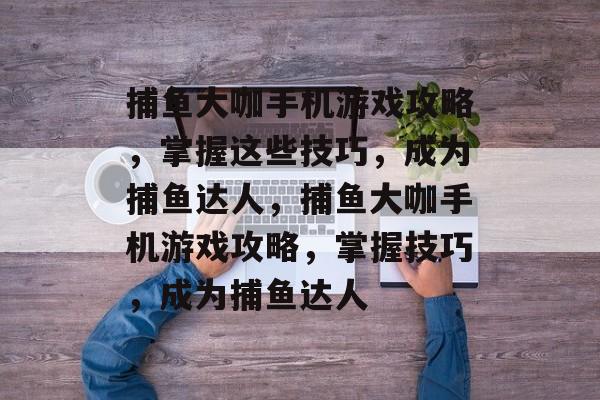 捕鱼大咖手机游戏攻略,掌握这些技巧,成为捕鱼达人,捕鱼大咖手机游戏攻略,掌握技巧,成为捕鱼达人 捕鱼大咖手机游戏攻略,掌握这些技巧,成为捕鱼达人,捕鱼大咖手机游戏攻略,掌握技巧,成为捕鱼达人
