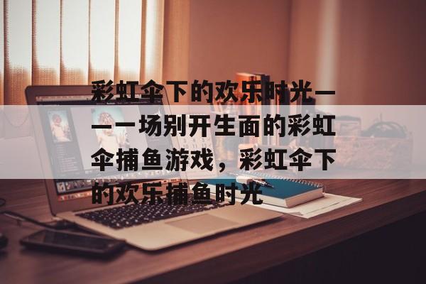 彩虹伞下的欢乐时光——一场别开生面的彩虹伞捕鱼游戏，彩虹伞下的欢乐捕鱼时光