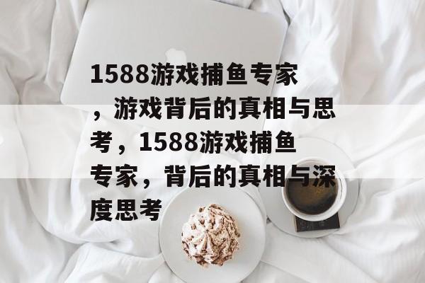 1588游戏捕鱼专家，游戏背后的真相与思考，1588游戏捕鱼专家，背后的真相与深度思考