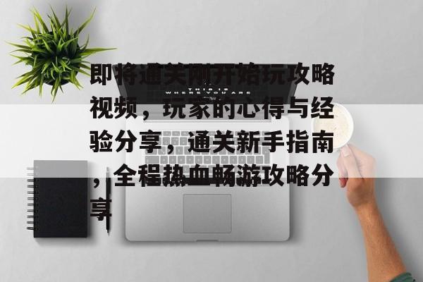 即将通关刚开始玩攻略视频,玩家的心得与经验分享,通关新手指南,全程热血畅游攻略分享 即将通关刚开始玩攻略视频,玩家的心得与经验分享,通关新手指南,全程热血畅游攻略分享