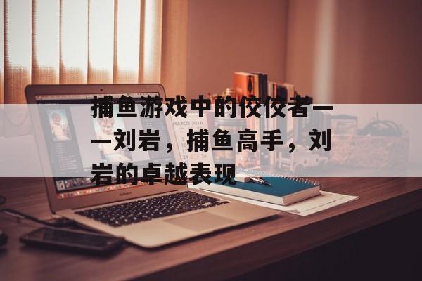 捕鱼游戏中的佼佼者——刘岩,捕鱼高手,刘岩的卓越表现 捕鱼游戏中的佼佼者——刘岩,捕鱼高手,刘岩的卓越表现