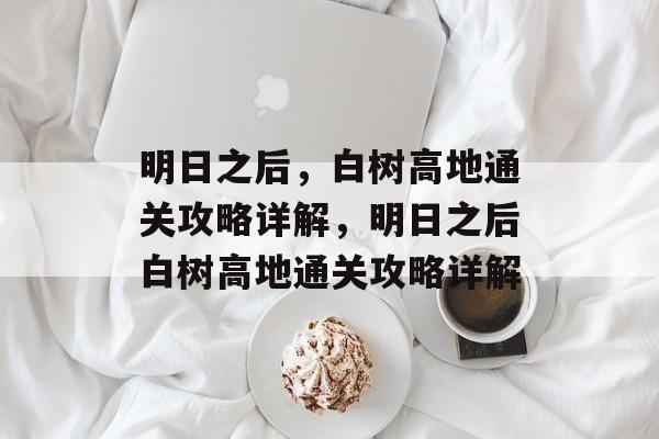 明日之后,白树高地通关攻略详解,明日之后白树高地通关攻略详解 明日之后,白树高地通关攻略详解,明日之后白树高地通关攻略详解