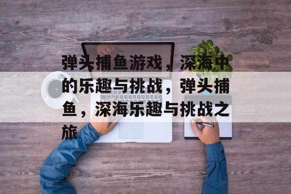 弹头捕鱼游戏,深海中的乐趣与挑战,弹头捕鱼,深海乐趣与挑战之旅 弹头捕鱼游戏,深海中的乐趣与挑战,弹头捕鱼,深海乐趣与挑战之旅
