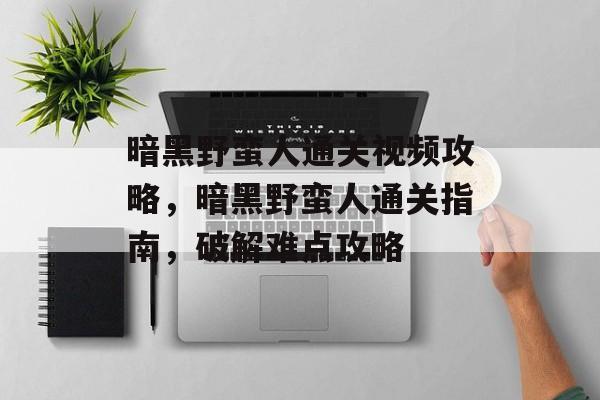 暗黑野蛮人通关视频攻略,暗黑野蛮人通关指南,破解难点攻略 暗黑野蛮人通关视频攻略,暗黑野蛮人通关指南,破解难点攻略