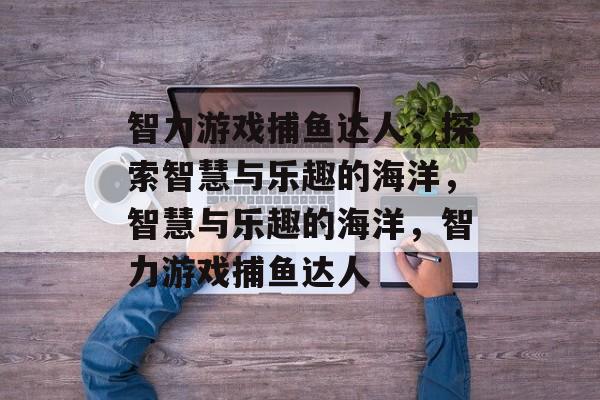 智力游戏捕鱼达人,探索智慧与乐趣的海洋,智慧与乐趣的海洋,智力游戏捕鱼达人 智力游戏捕鱼达人,探索智慧与乐趣的海洋,智慧与乐趣的海洋,智力游戏捕鱼达人