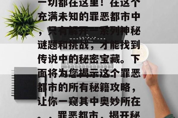 罪恶都市的秘密宝藏?一切都在这里!在这个充满未知的罪恶都市中,只有解开一系列神秘谜题和挑战,才能找到传说中的秘密宝藏。下面将为您揭示这个罪恶都市的所有秘籍攻略,让你一窥其中奥妙所在。,罪恶都市,揭开秘密,寻宝传说 罪恶都市的秘密宝藏?一切都在这里!在这个充满未知的罪恶都市中,只有解开一系列神秘谜题和挑战,才能找到传说中的秘密宝藏。下面将为您揭示这个罪恶都市的所有秘籍攻略,让你一窥其中奥妙所在。,罪恶都市,揭开秘密,寻宝传说