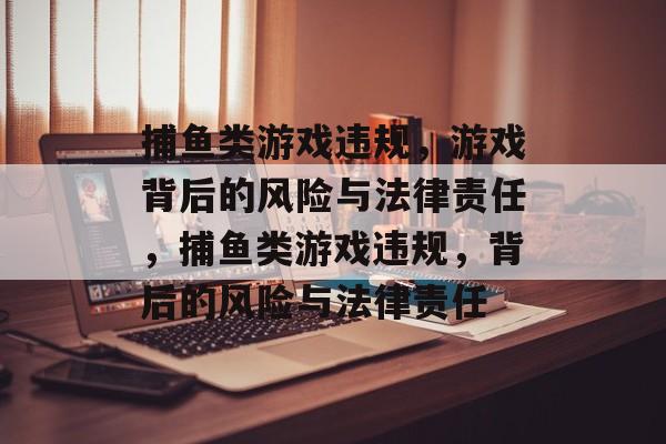 捕鱼类游戏违规,游戏背后的风险与法律责任,捕鱼类游戏违规,背后的风险与法律责任 捕鱼类游戏违规,游戏背后的风险与法律责任,捕鱼类游戏违规,背后的风险与法律责任