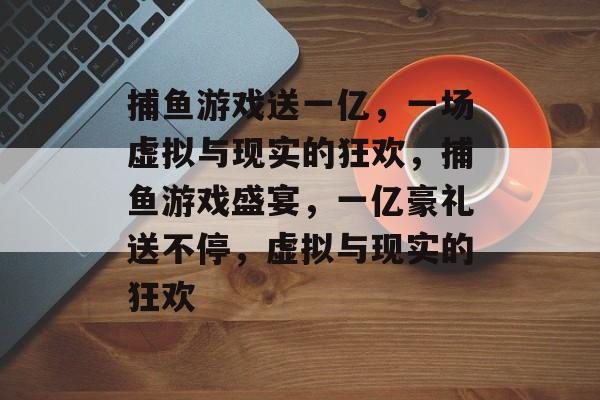 捕鱼游戏送一亿，一场虚拟与现实的狂欢，捕鱼游戏盛宴，一亿豪礼送不停，虚拟与现实的狂欢