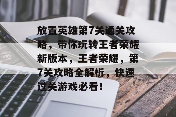 放置英雄第7关通关攻略，带你玩转王者荣耀新版本，王者荣耀，第7关攻略全解析，快速过关游戏必看！