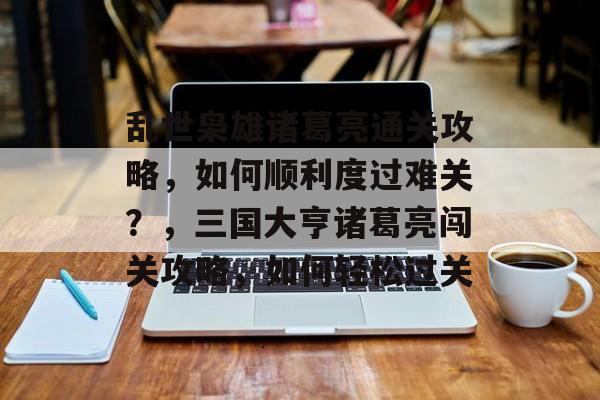 乱世枭雄诸葛亮通关攻略,如何顺利度过难关?,三国大亨诸葛亮闯关攻略,如何轻松过关 乱世枭雄诸葛亮通关攻略,如何顺利度过难关?,三国大亨诸葛亮闯关攻略,如何轻松过关