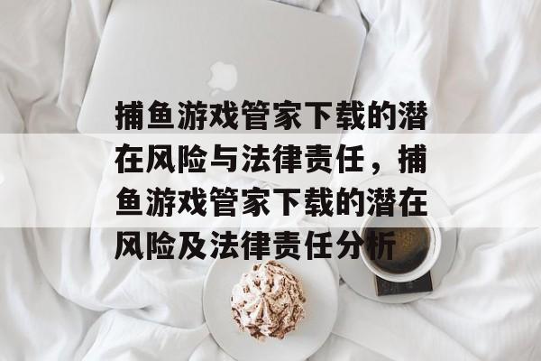捕鱼游戏管家下载的潜在风险与法律责任,捕鱼游戏管家下载的潜在风险及法律责任分析 捕鱼游戏管家下载的潜在风险与法律责任,捕鱼游戏管家下载的潜在风险及法律责任分析
