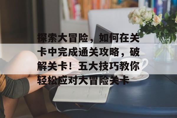 探索大冒险，如何在关卡中完成通关攻略，破解关卡！五大技巧教你轻松应对大冒险关卡