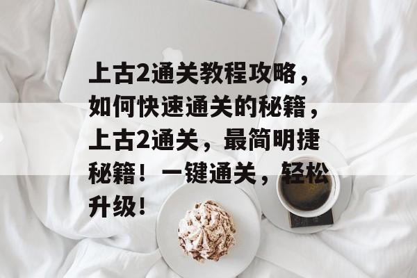 上古2通关教程攻略,如何快速通关的秘籍,上古2通关,最简明捷秘籍!一键通关,轻松升级! 上古2通关教程攻略,如何快速通关的秘籍,上古2通关,最简明捷秘籍!一键通关,轻松升级!