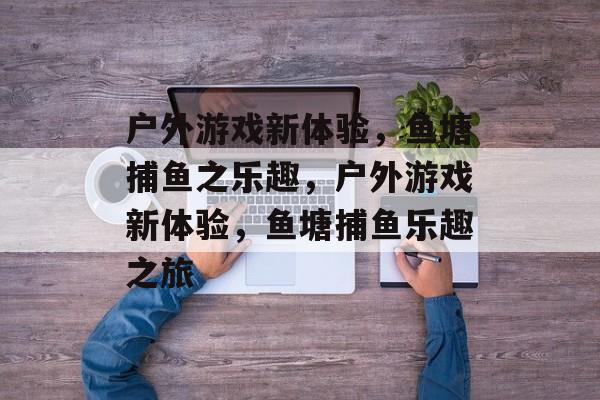 户外游戏新体验,鱼塘捕鱼之乐趣,户外游戏新体验,鱼塘捕鱼乐趣之旅 户外游戏新体验,鱼塘捕鱼之乐趣,户外游戏新体验,鱼塘捕鱼乐趣之旅