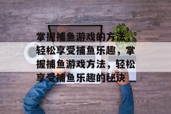 掌握捕鱼游戏的方法,轻松享受捕鱼乐趣,掌握捕鱼游戏方法,轻松享受捕鱼乐趣的秘诀 掌握捕鱼游戏的方法,轻松享受捕鱼乐趣,掌握捕鱼游戏方法,轻松享受捕鱼乐趣的秘诀