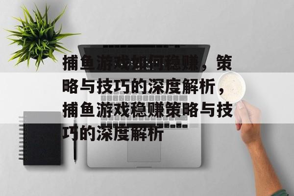 捕鱼游戏如何稳赚,策略与技巧的深度解析,捕鱼游戏稳赚策略与技巧的深度解析 捕鱼游戏如何稳赚,策略与技巧的深度解析,捕鱼游戏稳赚策略与技巧的深度解析
