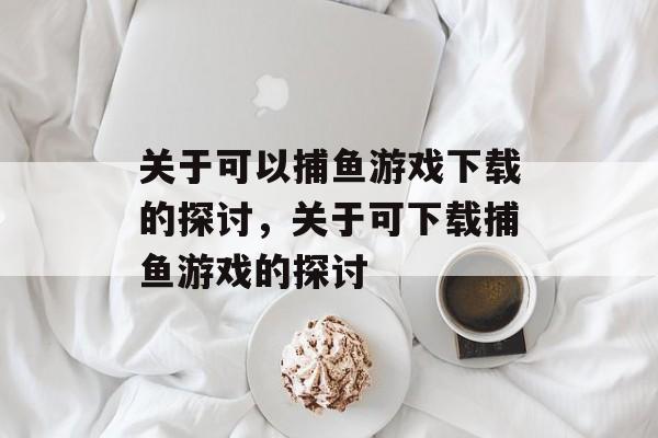 关于可以捕鱼游戏下载的探讨,关于可下载捕鱼游戏的探讨 关于可以捕鱼游戏下载的探讨,关于可下载捕鱼游戏的探讨