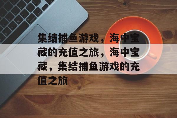 集结捕鱼游戏,海中宝藏的充值之旅,海中宝藏,集结捕鱼游戏的充值之旅 集结捕鱼游戏,海中宝藏的充值之旅,海中宝藏,集结捕鱼游戏的充值之旅