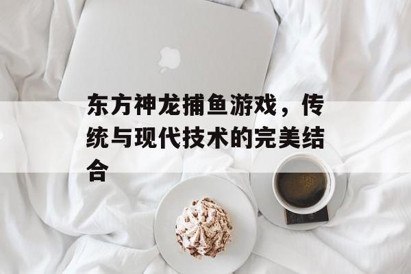 东方神龙捕鱼游戏,传统与现代技术的完美结合 东方神龙捕鱼游戏,传统与现代技术的完美结合