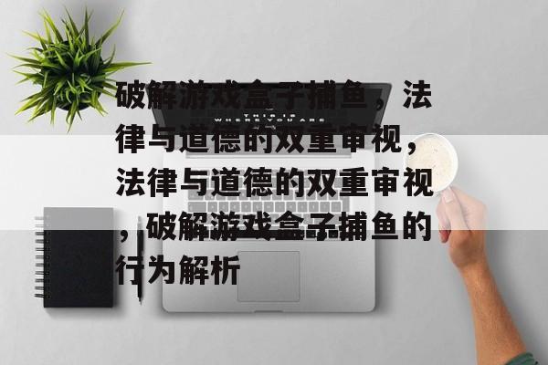破解游戏盒子捕鱼,法律与道德的双重审视,法律与道德的双重审视,破解游戏盒子捕鱼的行为解析 破解游戏盒子捕鱼,法律与道德的双重审视,法律与道德的双重审视,破解游戏盒子捕鱼的行为解析