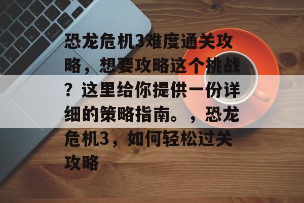 恐龙危机3难度通关攻略，想要攻略这个挑战？这里给你提供一份详细的策略指南。，恐龙危机3，如何轻松过关攻略