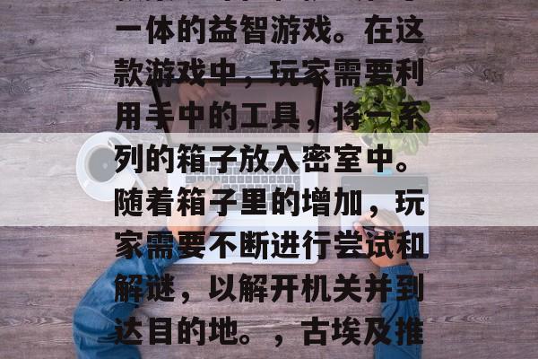 古埃及推箱子游戏是一款集趣味性和挑战性于一体的益智游戏。在这款游戏中，玩家需要利用手中的工具，将一系列的箱子放入密室中。随着箱子里的增加，玩家需要不断进行尝试和解谜，以解开机关并到达目的地。，古埃及推箱子游戏，趣味挑战、解密冒险