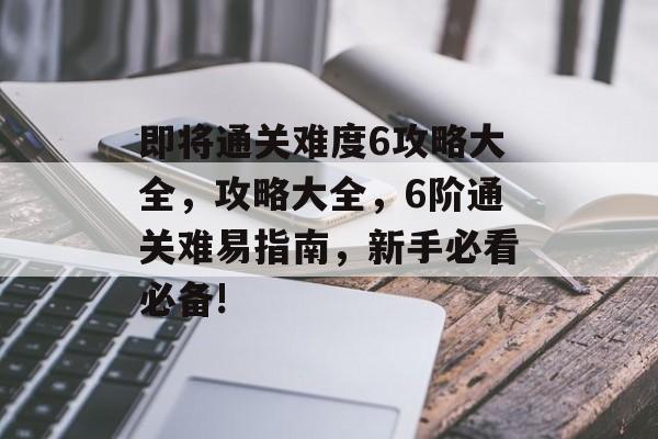 即将通关难度6攻略大全,攻略大全,6阶通关难易指南,新手必看必备! 即将通关难度6攻略大全,攻略大全,6阶通关难易指南,新手必看必备!