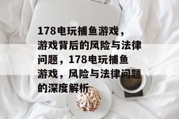 178电玩捕鱼游戏,游戏背后的风险与法律问题,178电玩捕鱼游戏,风险与法律问题的深度解析 178电玩捕鱼游戏,游戏背后的风险与法律问题,178电玩捕鱼游戏,风险与法律问题的深度解析
