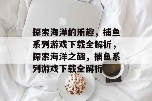 探索海洋的乐趣,捕鱼系列游戏下载全解析,探索海洋之趣,捕鱼系列游戏下载全解析 探索海洋的乐趣,捕鱼系列游戏下载全解析,探索海洋之趣,捕鱼系列游戏下载全解析