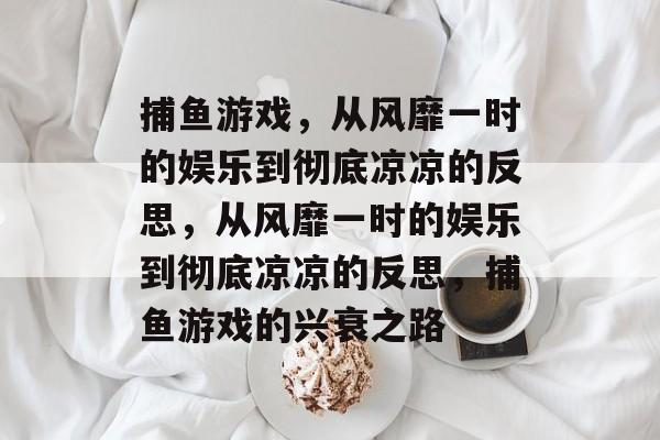 捕鱼游戏,从风靡一时的娱乐到彻底凉凉的反思,从风靡一时的娱乐到彻底凉凉的反思,捕鱼游戏的兴衰之路 捕鱼游戏,从风靡一时的娱乐到彻底凉凉的反思,从风靡一时的娱乐到彻底凉凉的反思,捕鱼游戏的兴衰之路