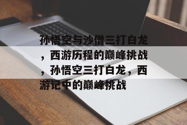孙悟空与沙僧三打白龙,西游历程的巅峰挑战,孙悟空三打白龙,西游记中的巅峰挑战 孙悟空与沙僧三打白龙,西游历程的巅峰挑战,孙悟空三打白龙,西游记中的巅峰挑战