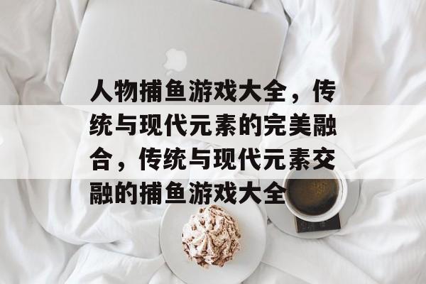 人物捕鱼游戏大全,传统与现代元素的完美融合,传统与现代元素交融的捕鱼游戏大全 人物捕鱼游戏大全,传统与现代元素的完美融合,传统与现代元素交融的捕鱼游戏大全