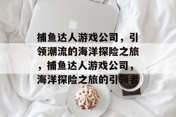 捕鱼达人游戏公司，引领潮流的海洋探险之旅，捕鱼达人游戏公司，海洋探险之旅的引领者