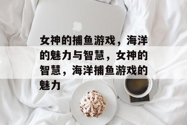 女神的捕鱼游戏,海洋的魅力与智慧,女神的智慧,海洋捕鱼游戏的魅力 女神的捕鱼游戏,海洋的魅力与智慧,女神的智慧,海洋捕鱼游戏的魅力
