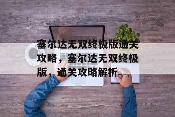 塞尔达无双终极版通关攻略,塞尔达无双终极版,通关攻略解析 塞尔达无双终极版通关攻略,塞尔达无双终极版,通关攻略解析