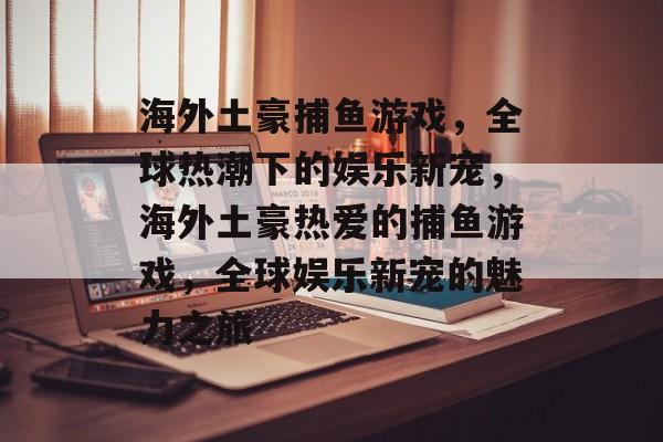 海外土豪捕鱼游戏,全球热潮下的娱乐新宠,海外土豪热爱的捕鱼游戏,全球娱乐新宠的魅力之旅 海外土豪捕鱼游戏,全球热潮下的娱乐新宠,海外土豪热爱的捕鱼游戏,全球娱乐新宠的魅力之旅