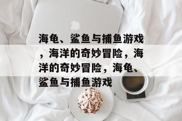 海龟、鲨鱼与捕鱼游戏,海洋的奇妙冒险,海洋的奇妙冒险,海龟、鲨鱼与捕鱼游戏 海龟、鲨鱼与捕鱼游戏,海洋的奇妙冒险,海洋的奇妙冒险,海龟、鲨鱼与捕鱼游戏