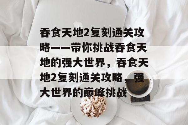 吞食天地2复刻通关攻略——带你挑战吞食天地的强大世界,吞食天地2复刻通关攻略,强大世界的巅峰挑战 吞食天地2复刻通关攻略——带你挑战吞食天地的强大世界,吞食天地2复刻通关攻略,强大世界的巅峰挑战