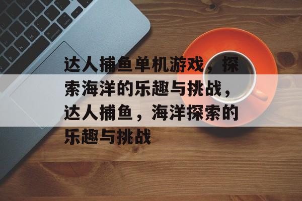 达人捕鱼单机游戏,探索海洋的乐趣与挑战,达人捕鱼,海洋探索的乐趣与挑战 达人捕鱼单机游戏,探索海洋的乐趣与挑战,达人捕鱼,海洋探索的乐趣与挑战