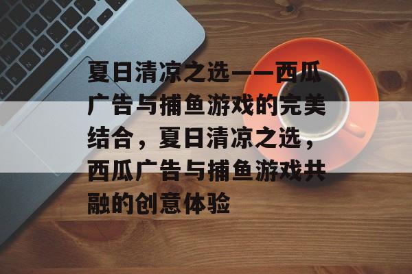 夏日清凉之选——西瓜广告与捕鱼游戏的完美结合,夏日清凉之选,西瓜广告与捕鱼游戏共融的创意体验 夏日清凉之选——西瓜广告与捕鱼游戏的完美结合,夏日清凉之选,西瓜广告与捕鱼游戏共融的创意体验