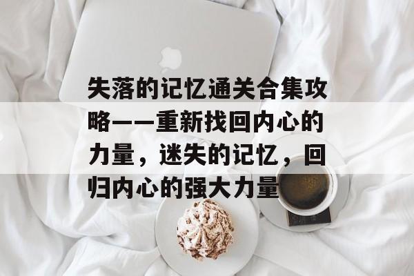 失落的记忆通关合集攻略——重新找回内心的力量,迷失的记忆,回归内心的强大力量 失落的记忆通关合集攻略——重新找回内心的力量,迷失的记忆,回归内心的强大力量