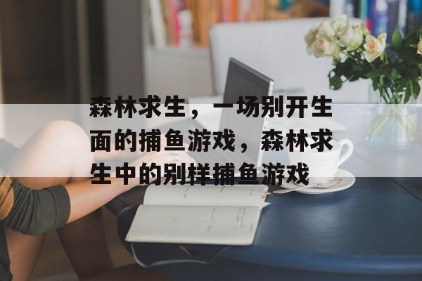 森林求生,一场别开生面的捕鱼游戏,森林求生中的别样捕鱼游戏 森林求生,一场别开生面的捕鱼游戏,森林求生中的别样捕鱼游戏